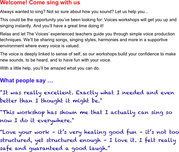 Welcome! Come sing with us 
Always wanted to sing? Not so sure about how you sound? Let us help you...
This could be the opportunity you’ve been looking for: Voices workshops will get you up and singing instantly. And you’ll have a great time doing it!
Relax and let The Voices’ experienced teachers guide you through simple voice production techniques. We’ll be sharing songs, singing styles, harmonies and more in a supportive environment where every voice is valued.
The voice is deeply linked to sense of self, so our workshops build your confidence to make new sounds, to be heard, and to have fun with your voice.
With a little help, you’ll be amazed what you can do.

What people say … 
"It was really excellent. Exactly what I needed and even better than I thought it might be."
"This workshop has shown me that I actually can sing so now I do it everywhere."
“Love your work – it’s very healing good fun – it’s not too structured, yet structured enough – I love it. I felt really safe and guaranteed a good laugh.”
